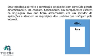 Essa tecnologia permite a construção de páginas com conteúdo gerado
dinamicamente. Ela consiste, basicamente, em componentes escritos
na linguagem Java que ficam armazenados em um servidor de
aplicações e atendem as requisições dos usuários que trafegam pela
internet.
HTML
Java
 