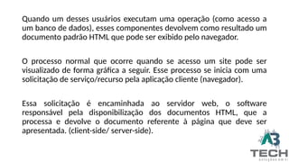 Quando um desses usuários executam uma operação (como acesso a
um banco de dados), esses componentes devolvem como resultado um
documento padrão HTML que pode ser exibido pelo navegador.
O processo normal que ocorre quando se acesso um site pode ser
visualizado de forma gráfica a seguir. Esse processo se inicia com uma
solicitação de serviço/recurso pela aplicação cliente (navegador).
Essa solicitação é encaminhada ao servidor web, o software
responsável pela disponibilização dos documentos HTML, que a
processa e devolve o documento referente à página que deve ser
apresentada. (client-side/ server-side).
 