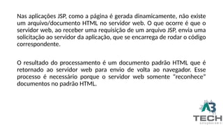Nas aplicações JSP, como a página é gerada dinamicamente, não existe
um arquivo/documento HTML no servidor web. O que ocorre é que o
servidor web, ao receber uma requisição de um arquivo JSP, envia uma
solicitação ao servidor da aplicação, que se encarrega de rodar o código
correspondente.
O resultado do processamento é um documento padrão HTML que é
retornado ao servidor web para envio de volta ao navegador. Esse
processo é necessário porque o servidor web somente “reconhece”
documentos no padrão HTML.
 