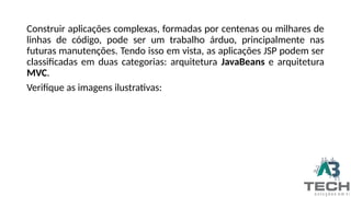 Construir aplicações complexas, formadas por centenas ou milhares de
linhas de código, pode ser um trabalho árduo, principalmente nas
futuras manutenções. Tendo isso em vista, as aplicações JSP podem ser
classificadas em duas categorias: arquitetura JavaBeans e arquitetura
MVC.
Verifique as imagens ilustrativas:
 