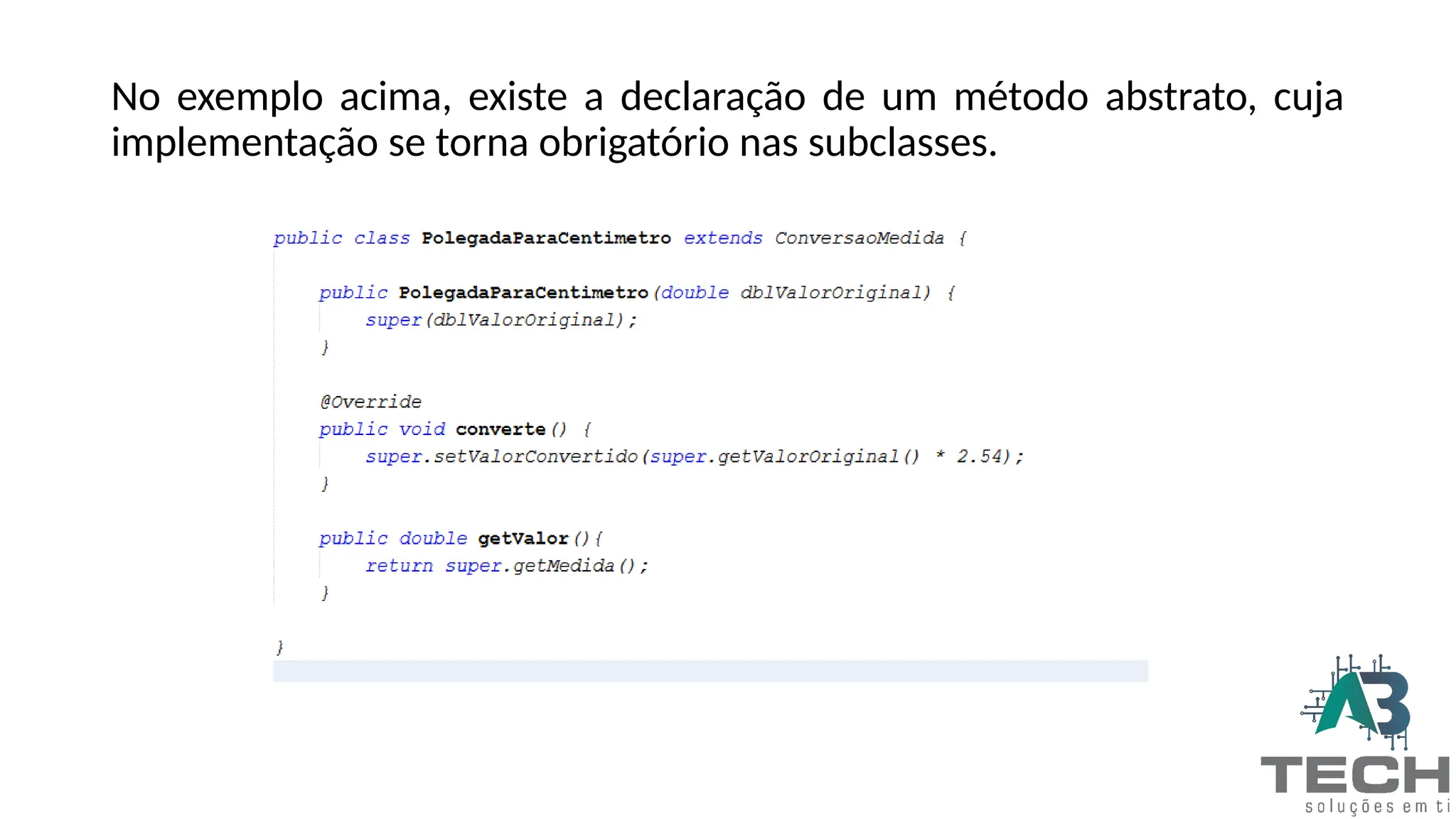 No exemplo acima, existe a declaração de um método abstrato, cuja
implementação se torna obrigatório nas subclasses.
 
