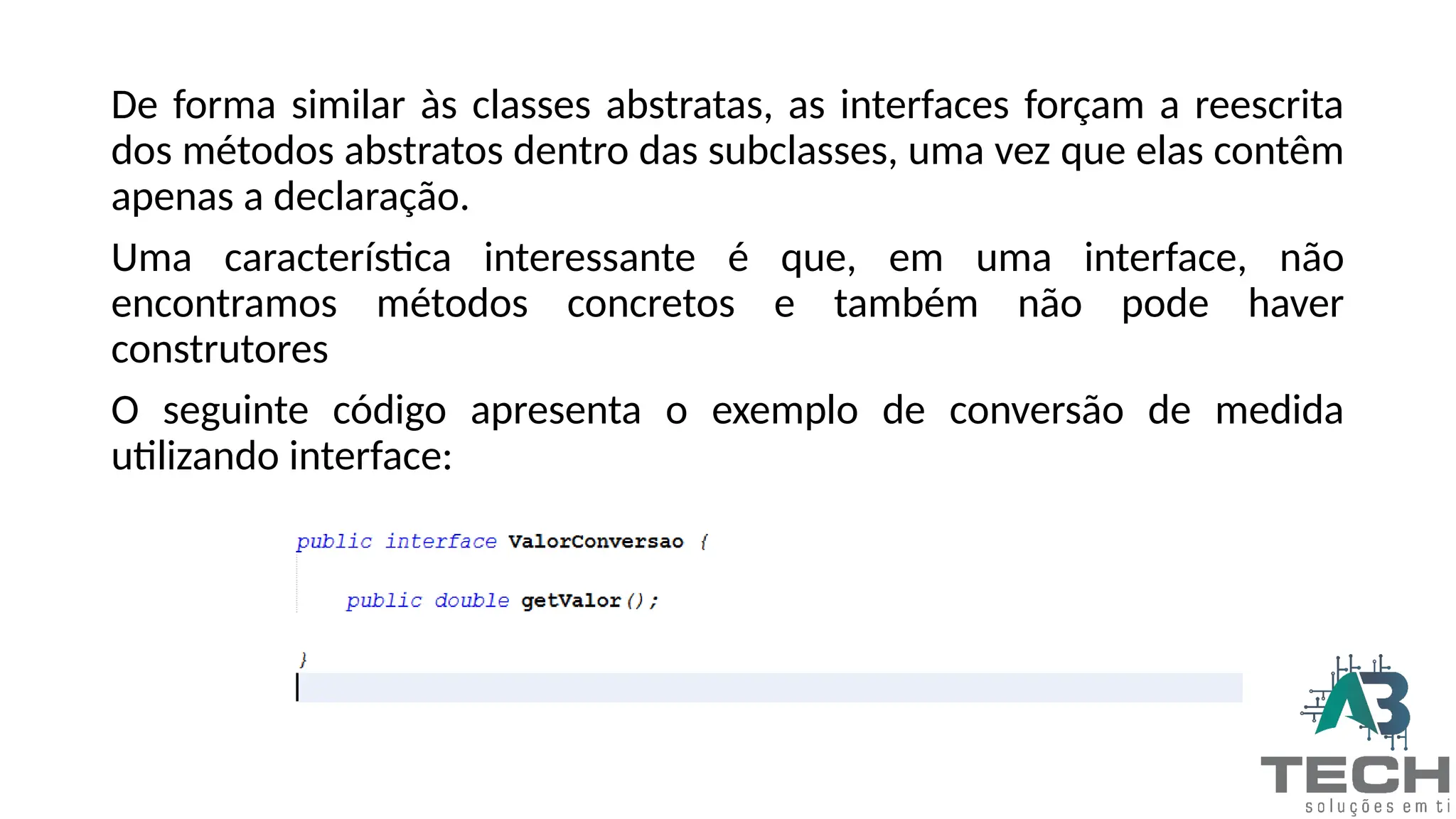 De forma similar às classes abstratas, as interfaces forçam a reescrita
dos métodos abstratos dentro das subclasses, uma vez que elas contêm
apenas a declaração.
Uma característica interessante é que, em uma interface, não
encontramos métodos concretos e também não pode haver
construtores
O seguinte código apresenta o exemplo de conversão de medida
utilizando interface:
 