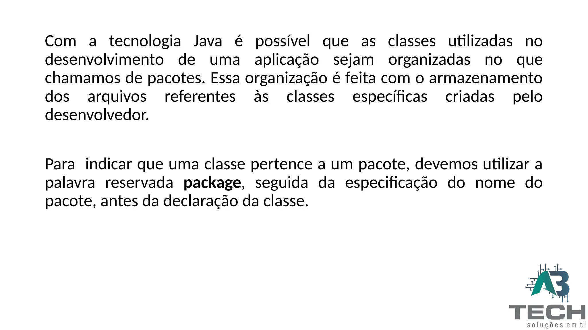 Com a tecnologia Java é possível que as classes utilizadas no
desenvolvimento de uma aplicação sejam organizadas no que
chamamos de pacotes. Essa organização é feita com o armazenamento
dos arquivos referentes às classes específicas criadas pelo
desenvolvedor.
Para indicar que uma classe pertence a um pacote, devemos utilizar a
palavra reservada package, seguida da especificação do nome do
pacote, antes da declaração da classe.
 