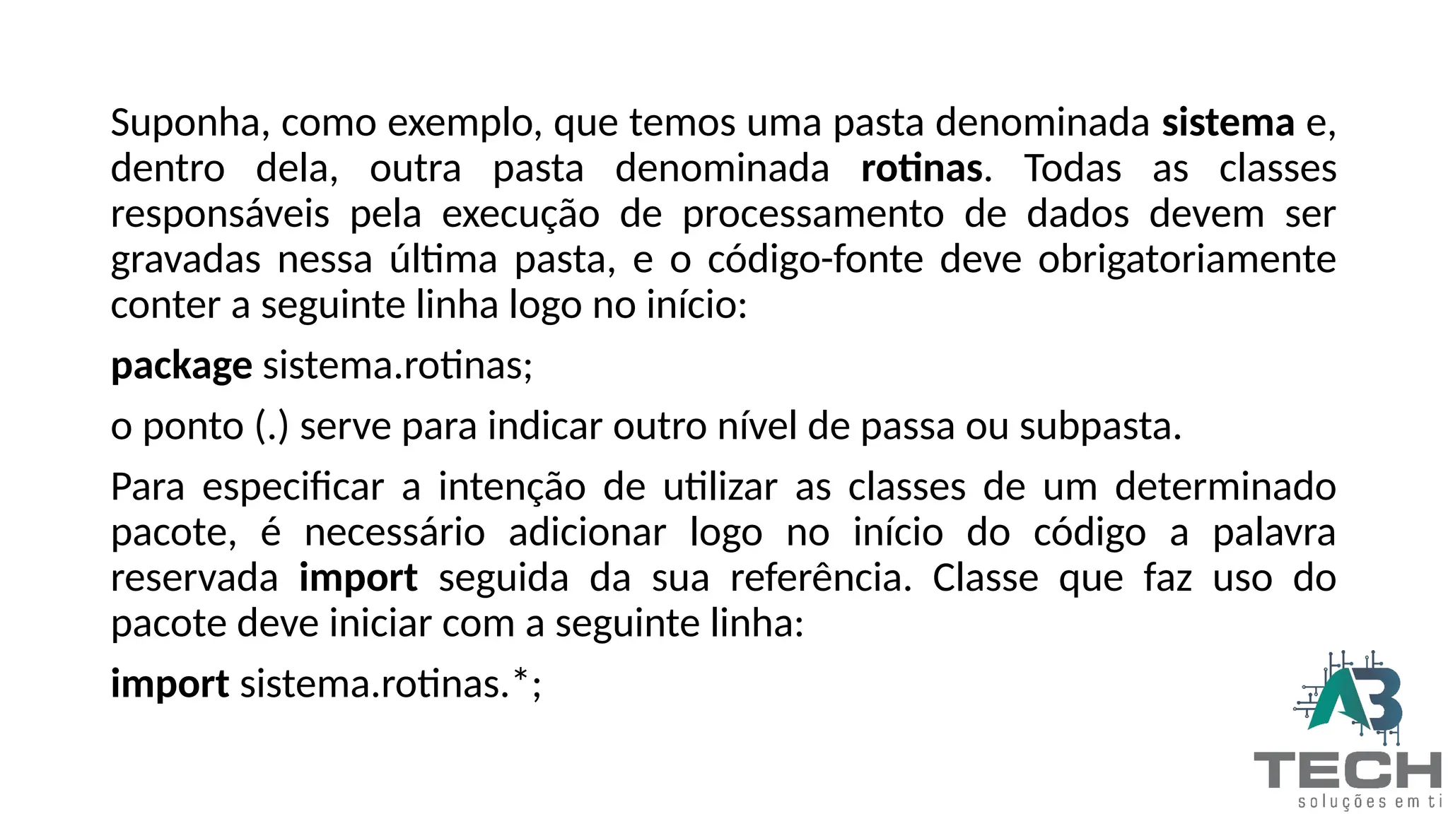 Suponha, como exemplo, que temos uma pasta denominada sistema e,
dentro dela, outra pasta denominada rotinas. Todas as classes
responsáveis pela execução de processamento de dados devem ser
gravadas nessa última pasta, e o código-fonte deve obrigatoriamente
conter a seguinte linha logo no início:
package sistema.rotinas;
o ponto (.) serve para indicar outro nível de passa ou subpasta.
Para especificar a intenção de utilizar as classes de um determinado
pacote, é necessário adicionar logo no início do código a palavra
reservada import seguida da sua referência. Classe que faz uso do
pacote deve iniciar com a seguinte linha:
import sistema.rotinas.*;
 