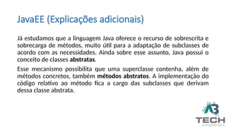 JavaEE (Explicações adicionais)
Já estudamos que a linguagem Java oferece o recurso de sobrescrita e
sobrecarga de métodos, muito útil para a adaptação de subclasses de
acordo com as necessidades. Ainda sobre esse assunto, Java possui o
conceito de classes abstratas.
Esse mecanismo possibilita que uma superclasse contenha, além de
métodos concretos, também métodos abstratos. A implementação do
código relativo ao método fica a cargo das subclasses que derivam
dessa classe abstrata.
 