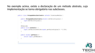 No exemplo acima, existe a declaração de um método abstrato, cuja
implementação se torna obrigatório nas subclasses.
 