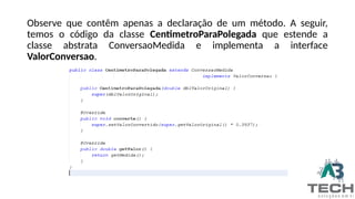 Observe que contêm apenas a declaração de um método. A seguir,
temos o código da classe CentimetroParaPolegada que estende a
classe abstrata ConversaoMedida e implementa a interface
ValorConversao.
 