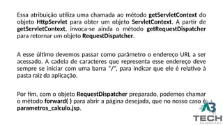 Essa atribuição utiliza uma chamada ao método getServletContext do
objeto HttpServlet para obter um objeto ServletContext. A partir de
getServletContext, invoca-se ainda o método getRequestDispatcher
para retornar um objeto RequestDispatcher.
A esse último devemos passar como parâmetro o endereço URL a ser
acessado. A cadeia de caracteres que representa esse endereço deve
sempre se iniciar com uma barra “/”, para indicar que ele é relativo à
pasta raiz da aplicação.
Por fim, com o objeto RequestDispatcher preparado, podemos chamar
o método forward( ) para abrir a página desejada, que no nosso caso é
parametros_calculo.jsp.
 