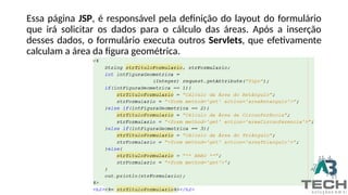 Essa página JSP, é responsável pela definição do layout do formulário
que irá solicitar os dados para o cálculo das áreas. Após a inserção
desses dados, o formulário executa outros Servlets, que efetivamente
calculam a área da figura geométrica.
 
