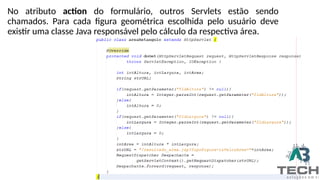 No atributo action do formulário, outros Servlets estão sendo
chamados. Para cada figura geométrica escolhida pelo usuário deve
existir uma classe Java responsável pelo cálculo da respectiva área.
 