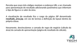 Perceba que esses três códigos montam o endereço URL a ser chamado
para apresentação do resultado adicionando parâmetros que informam
o tipo de figura e o valor da área.
A visualização do resultado fica a cargo da página JSP denominada
resultado_area.jsp, em vez de termos a definição do layout dentro da
própria classe.
Novamente, desvinculamos a camada de regra de negócio (cálculo da
área) da camada de apresentação (página de resultado do cálculo).
 