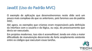 JavaEE (Uso do Padrão MVC)
O exemplo de aplicação que desenvolveremos neste slide será um
pouco mais complexo do que os anteriores, pois faremos uso do padrão
MVC.
Até agora, os exemplos que criamos eram responsáveis pela definição
da interface com o usuário e da lógica, ou seja, do processamento que
devia ser executado.
Em projetos modernos, isso não é aconselhável, tendo em vista a maior
dificuldade de manutenção decorrente do forte acoplamento existente
entre os códigos que executam essas tarefas.
 