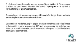 O código acima é formado apenas pelo método doGet( ). Ele recupera
o valor do parâmetro identificado como TipoFigura e o atribui à
variável intTipoFiguraGeometrica.
Temos alguns elementos novos nas últimas três linhas desse método,
vamos explicar o motivo delas existirem.
Essa classe é responsável por pegar a opção do formulário selecionada
pelo usuário e abrir uma página JSP que se encarrega de solicitar, por
meio de outro formulário, os valores necessários para o cálculo da área
das figuras geométricas.
 