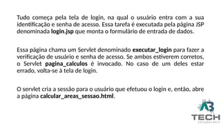 Tudo começa pela tela de login, na qual o usuário entra com a sua
identificação e senha de acesso. Essa tarefa é executada pela página JSP
denominada login.jsp que monta o formulário de entrada de dados.
Essa página chama um Servlet denominado executar_login para fazer a
verificação de usuário e senha de acesso. Se ambos estiverem corretos,
o Servlet pagina_calculos é invocado. No caso de um deles estar
errado, volta-se à tela de login.
O servlet cria a sessão para o usuário que efetuou o login e, então, abre
a página calcular_areas_sessao.html.
 