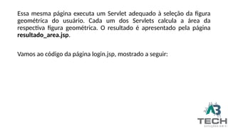 Essa mesma página executa um Servlet adequado à seleção da figura
geométrica do usuário. Cada um dos Servlets calcula a área da
respectiva figura geométrica. O resultado é apresentado pela página
resultado_area.jsp.
Vamos ao código da página login.jsp, mostrado a seguir:
 