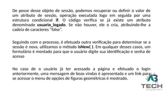 De posse desse objeto de sessão, podemos recuperar ou definir o valor de
um atributo de sessão, operação executada logo em seguida por uma
estrutura condicional if. O código verifica se já existe um atributo
denominado usuario_logado. Se não houver, ele o cria, atribuindo-lhe a
cadeia de caracteres “false”.
Seguindo com o processo, é efetuada outra verificação para determinar se a
sessão é nova, utilizamos o método isNew( ). Em qualquer desses casos, um
formulário é montado para que o usuário digite sua identificação e senha de
acesso
No caso de o usuário já ter acessado a página e efetuado o login
anteriormente, uma mensagem de boas vindas é apresentada e um link para
se acessar o menu de opções de figuras geométricas é mostrado.
 