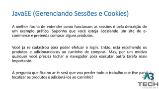 JavaEE (Gerenciando Sessões e Cookies)
A melhor forma de entender como funcionam as sessões é pela descrição de
um exemplo prático. Suponha que você esteja acessando um site de e-
commerce e pretenda comprar alguns produtos.
Você já se cadastrou para poder efetuar o login. Então, está escolhendo os
produtos e adicionando-os ao carrinho de compras. Mas, por um motivo
qualquer você precisa fechar o navegador para executar outra tarefa mais
importante.
A pergunta que fica no ar é: será que vou perder todo o trabalho que tive para
localizar os produtos e adicioná-los ao carrinho?
 