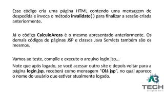 Esse código cria uma página HTML contendo uma mensagem de
despedida e invoca o método invalidate( ) para finalizar a sessão criada
anteriormente.
Já o código CalculoAreas é o mesmo apresentado anteriormente. Os
demais códigos de páginas JSP e classes Java Servlets também são os
mesmos.
Vamos ao teste, compile e execute o arquivo login.jsp...
Note que após logado, se você acessar outro site e depois voltar para a
página login.jsp, receberá como mensagem “Olá jsp”, no qual aparece
o nome do usuário que estiver atualmente logado.
 