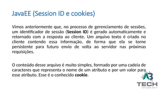 JavaEE (Session ID e cookies)
Vimos anteriormente que, no processo de gerenciamento de sessões,
um identificador de sessão (Session ID) é gerado automaticamente e
retornado com a resposta ao cliente. Um arquivo texto é criado no
cliente contendo essa informação, de forma que ela se torne
persistente para futuro envio de volta ao servidor nas próximas
requisições.
O conteúdo desse arquivo é muito simples, formado por uma cadeia de
caracteres que representa o nome de um atributo e por um valor para
esse atributo. Esse é o conhecido cookie.
 