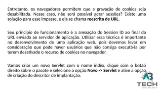 Entretanto, os navegadores permitem que a gravação de cookies seja
desabilitada. Nesse caso, não será possível gerar sessões? Existe uma
solução para esse impasse, e ela se chama reescrita de URL.
Seu princípio de funcionamento é a anexação do Session ID ao final da
URL enviada ao servidor de aplicação. Utilizar essa técnica é importante
no desenvolvimento de uma aplicação web, pois devemos levar em
consideração que pode haver usuários que não consiga executá-la por
terem desativado o recurso de cookies no navegador.
Vamos criar um novo Servlet com o nome index, clique com o botão
direito sobre o pacote e selecione a opção Novo -> Servlet e ative a opção
de criação do descritor de implantação.
 
