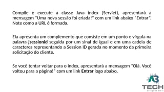 Compile e execute a classe Java index (Servlet), apresentará a
mensagem “Uma nova sessão foi criada!” com um link abaixo “Entrar”.
Note como a URL é formada.
Ela apresenta um complemento que consiste em um ponto e vírgula na
palavra jsessionid seguida por um sinal de igual e em uma cadeia de
caracteres representando a Session ID gerada no momento da primeira
solicitação do cliente.
Se você tentar voltar para o index, apresentará a mensagem “Olá. Você
voltou para a página!” com um link Entrar logo abaixo.
 