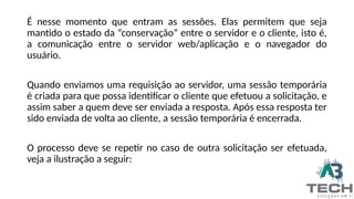 É nesse momento que entram as sessões. Elas permitem que seja
mantido o estado da “conservação” entre o servidor e o cliente, isto é,
a comunicação entre o servidor web/aplicação e o navegador do
usuário.
Quando enviamos uma requisição ao servidor, uma sessão temporária
é criada para que possa identificar o cliente que efetuou a solicitação, e
assim saber a quem deve ser enviada a resposta. Após essa resposta ter
sido enviada de volta ao cliente, a sessão temporária é encerrada.
O processo deve se repetir no caso de outra solicitação ser efetuada,
veja a ilustração a seguir:
 