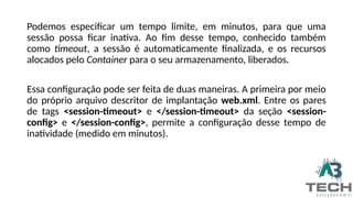 Podemos especificar um tempo limite, em minutos, para que uma
sessão possa ficar inativa. Ao fim desse tempo, conhecido também
como timeout, a sessão é automaticamente finalizada, e os recursos
alocados pelo Container para o seu armazenamento, liberados.
Essa configuração pode ser feita de duas maneiras. A primeira por meio
do próprio arquivo descritor de implantação web.xml. Entre os pares
de tags <session-timeout> e </session-timeout> da seção <session-
config> e </session-config>, permite a configuração desse tempo de
inatividade (medido em minutos).
 