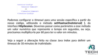 Podemos configurar o timeout para uma sessão específica a partir do
nosso código, utilizando o método setMaxInactiveInterval( ), da
interface HttpSession. Devemos passar como parâmetro a esse método
um valor numérico que represente o tempo em segundos, ou seja,
precisamos multiplica-lo por 60 para ter o valor em minutos.
Veja a seguir a alteração feita na classe Java index para definir um
timeout de 10 minutos de inatividade:
 