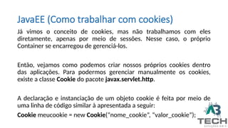 JavaEE (Como trabalhar com cookies)
Já vimos o conceito de cookies, mas não trabalhamos com eles
diretamente, apenas por meio de sessões. Nesse caso, o próprio
Container se encarregou de gerenciá-los.
Então, vejamos como podemos criar nossos próprios cookies dentro
das aplicações. Para podermos gerenciar manualmente os cookies,
existe a classe Cookie do pacote javax.servlet.http.
A declaração e instanciação de um objeto cookie é feita por meio de
uma linha de código similar à apresentada a seguir:
Cookie meucookie = new Cookie(“nome_cookie”, “valor_cookie”);
 