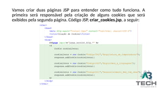 Vamos criar duas páginas JSP para entender como tudo funciona. A
primeira será responsável pela criação de alguns cookies que será
exibidos pela segunda página. Código JSP, criar_cookies.jsp, a seguir:
 
