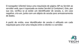 O navegador (cliente) lança uma requisição de página JSP ou Servlet ao
servidor web, que é repassado ao motor Servlet (o Container). Este, por
sua vez, verifica se já existe um identificador de sessão, e, em caso
negativo, cria um, junto com um objeto de sessão para armazenamento
de dados.
A partir de então, esse identificador de sessão é utilizado em cada
requisição para criar uma relação entre o cliente e o servidor.
 
