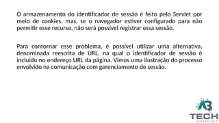 O armazenamento do identificador de sessão é feito pelo Servlet por
meio de cookies, mas, se o navegador estiver configurado para não
permitir esse recurso, não será possível registrar essa sessão.
Para contornar esse problema, é possível utilizar uma alternativa,
denominada reescrita de URL, na qual o identificador de sessão é
incluído no endereço URL da página. Vimos uma ilustração do processo
envolvido na comunicação com gerenciamento de sessão.
 