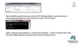 Agora podemos pedir para que a nossa JVM (interpretador), venha executar o
nosso primeiro programa: ele escreverá na tela: “Ola, Mundo!”
Após a execução do programa, a tarefa será finalizada... Vamos compreender cada
linha de código digitada no documento PrimeiroPrograma.java
 