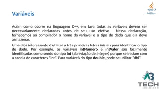 Variáveis
Assim como ocorre na linguagem C++, em Java todas as variáveis devem ser
necessariamente declaradas antes de seu uso efetivo. Nessa declaração,
fornecemos ao compilador o nome da variável e o tipo de dado que ela deve
armazenar.
Uma dica interessante é utilizar a três primeiras letras iniciais para identificar o tipo
de dado. Por exemplo, as variáveis intNumero e intValor são facilmente
identificadas como sendo do tipo int (abreviação de integer) porque se iniciam com
a cadeia de caracteres “int”. Para variáveis do tipo double, pode-se utilizar “dbl”.
 