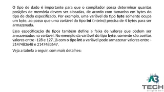 O tipo de dado é importante para que o compilador possa determinar quantas
posições de memória devem ser alocadas, de acordo com tamanho em bytes do
tipo de dado especificado. Por exemplo, uma variável do tipo byte somente ocupa
um byte, ao passo que uma variável do tipo int (inteiro) precisa de 4 bytes para ser
armazenada.
Essa especificação de tipos também define a faixa de valores que podem ser
armazenados na variável. No exemplo da variável do tipo byte, somente são aceitos
valores entre -128 e 127. já com o tipo int a variável pode armazenar valores entre -
2147483648 e 2147483647.
Veja a tabela a seguir, com mais detalhes:
 
