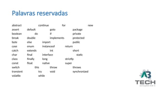 Palavras reservadas
abstract continue for new
assert default goto package
boolean do if private
break double implements protected
byte else import public
case enum instanceof return
catch extends int short
char final interface static
class finally long strictfp
const float native super
switch this throw throws
transient try void synchronized
volatile while
 