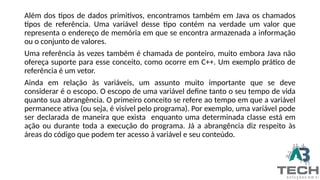 Além dos tipos de dados primitivos, encontramos também em Java os chamados
tipos de referência. Uma variável desse tipo contém na verdade um valor que
representa o endereço de memória em que se encontra armazenada a informação
ou o conjunto de valores.
Uma referência às vezes também é chamada de ponteiro, muito embora Java não
ofereça suporte para esse conceito, como ocorre em C++. Um exemplo prático de
referência é um vetor.
Ainda em relação às variáveis, um assunto muito importante que se deve
considerar é o escopo. O escopo de uma variável define tanto o seu tempo de vida
quanto sua abrangência. O primeiro conceito se refere ao tempo em que a variável
permanece ativa (ou seja, é visível pelo programa). Por exemplo, uma variável pode
ser declarada de maneira que exista enquanto uma determinada classe está em
ação ou durante toda a execução do programa. Já a abrangência diz respeito às
áreas do código que podem ter acesso à variável e seu conteúdo.
 
