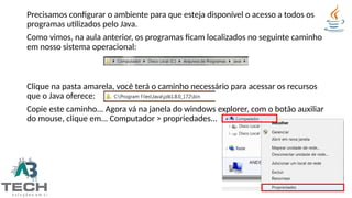 Precisamos configurar o ambiente para que esteja disponível o acesso a todos os
programas utilizados pelo Java.
Como vimos, na aula anterior, os programas ficam localizados no seguinte caminho
em nosso sistema operacional:
Clique na pasta amarela, você terá o caminho necessário para acessar os recursos
que o Java oferece:
Copie este caminho... Agora vá na janela do windows explorer, com o botão auxiliar
do mouse, clique em... Computador > propriedades...
 
