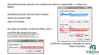 Na próxima janela, procure em variáveis do sistema a opção path > e clique em
Editar...
Na próxima janela, teremos dois campos:
Nome da variável: Path
Valor da variável:
Em valor da variável, no final da linha, cole o
caminho dos programas java...
Confirme a alteração, clicando em ok em
todas as janelas.
 