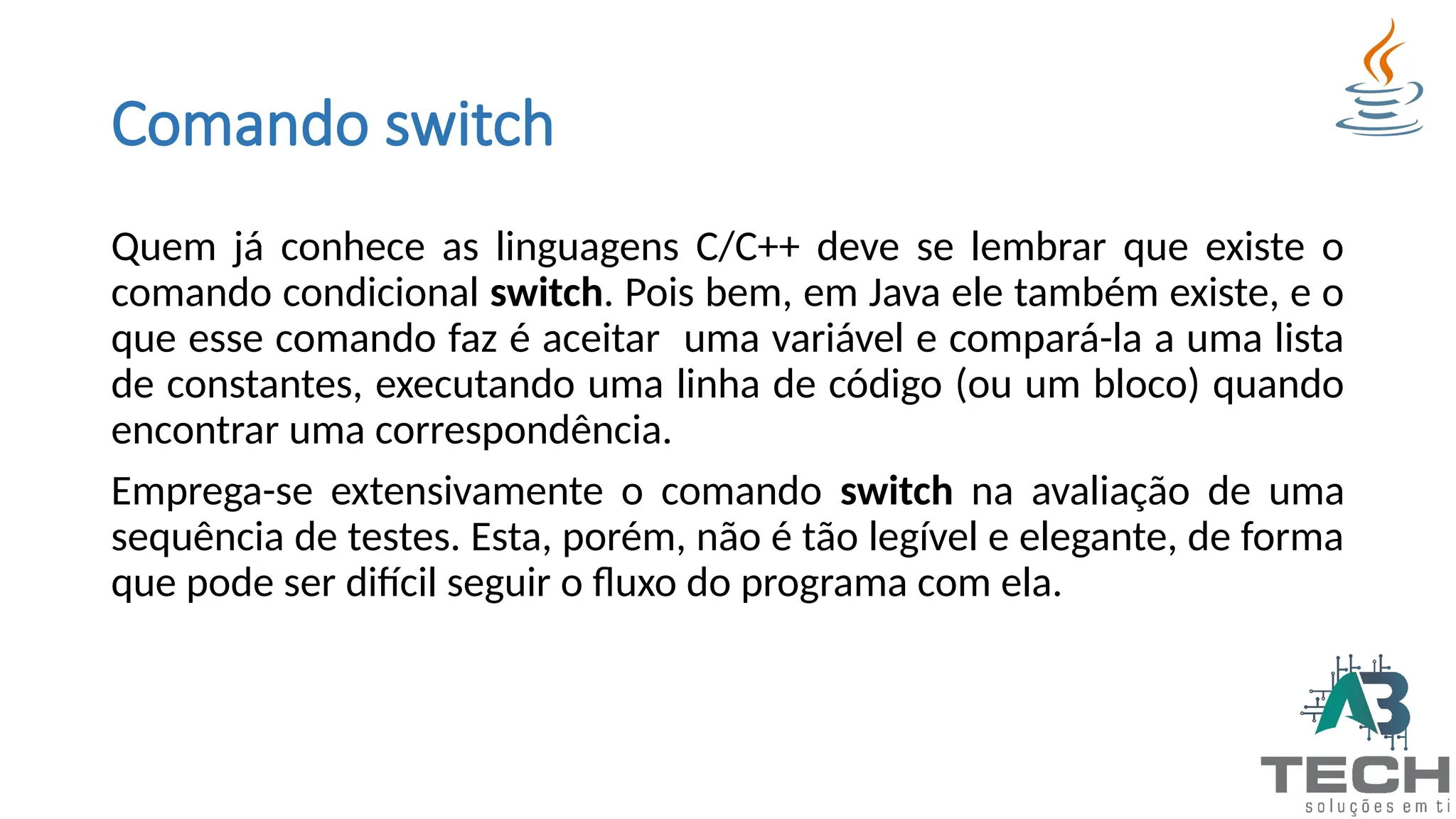 Comando switch
Quem já conhece as linguagens C/C++ deve se lembrar que existe o
comando condicional switch. Pois bem, em Java ele também existe, e o
que esse comando faz é aceitar uma variável e compará-la a uma lista
de constantes, executando uma linha de código (ou um bloco) quando
encontrar uma correspondência.
Emprega-se extensivamente o comando switch na avaliação de uma
sequência de testes. Esta, porém, não é tão legível e elegante, de forma
que pode ser difícil seguir o fluxo do programa com ela.
 