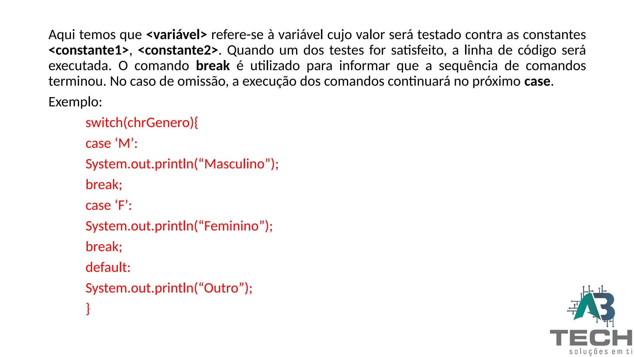 Aqui temos que <variável> refere-se à variável cujo valor será testado contra as constantes
<constante1>, <constante2>. Quando um dos testes for satisfeito, a linha de código será
executada. O comando break é utilizado para informar que a sequência de comandos
terminou. No caso de omissão, a execução dos comandos continuará no próximo case.
Exemplo:
switch(chrGenero){
case ‘M’:
System.out.println(“Masculino”);
break;
case ‘F’:
System.out.println(“Feminino”);
break;
default:
System.out.println(“Outro”);
}
 