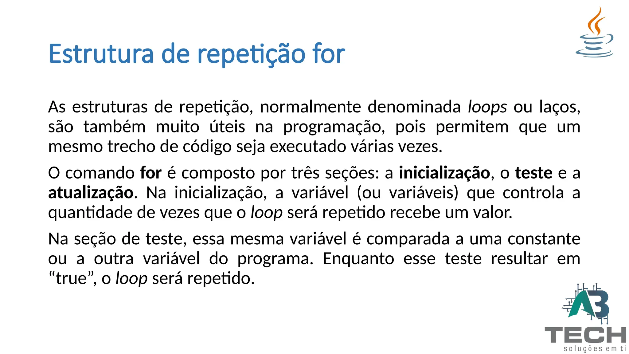 Estrutura de repetição for
As estruturas de repetição, normalmente denominada loops ou laços,
são também muito úteis na programação, pois permitem que um
mesmo trecho de código seja executado várias vezes.
O comando for é composto por três seções: a inicialização, o teste e a
atualização. Na inicialização, a variável (ou variáveis) que controla a
quantidade de vezes que o loop será repetido recebe um valor.
Na seção de teste, essa mesma variável é comparada a uma constante
ou a outra variável do programa. Enquanto esse teste resultar em
“true”, o loop será repetido.
 