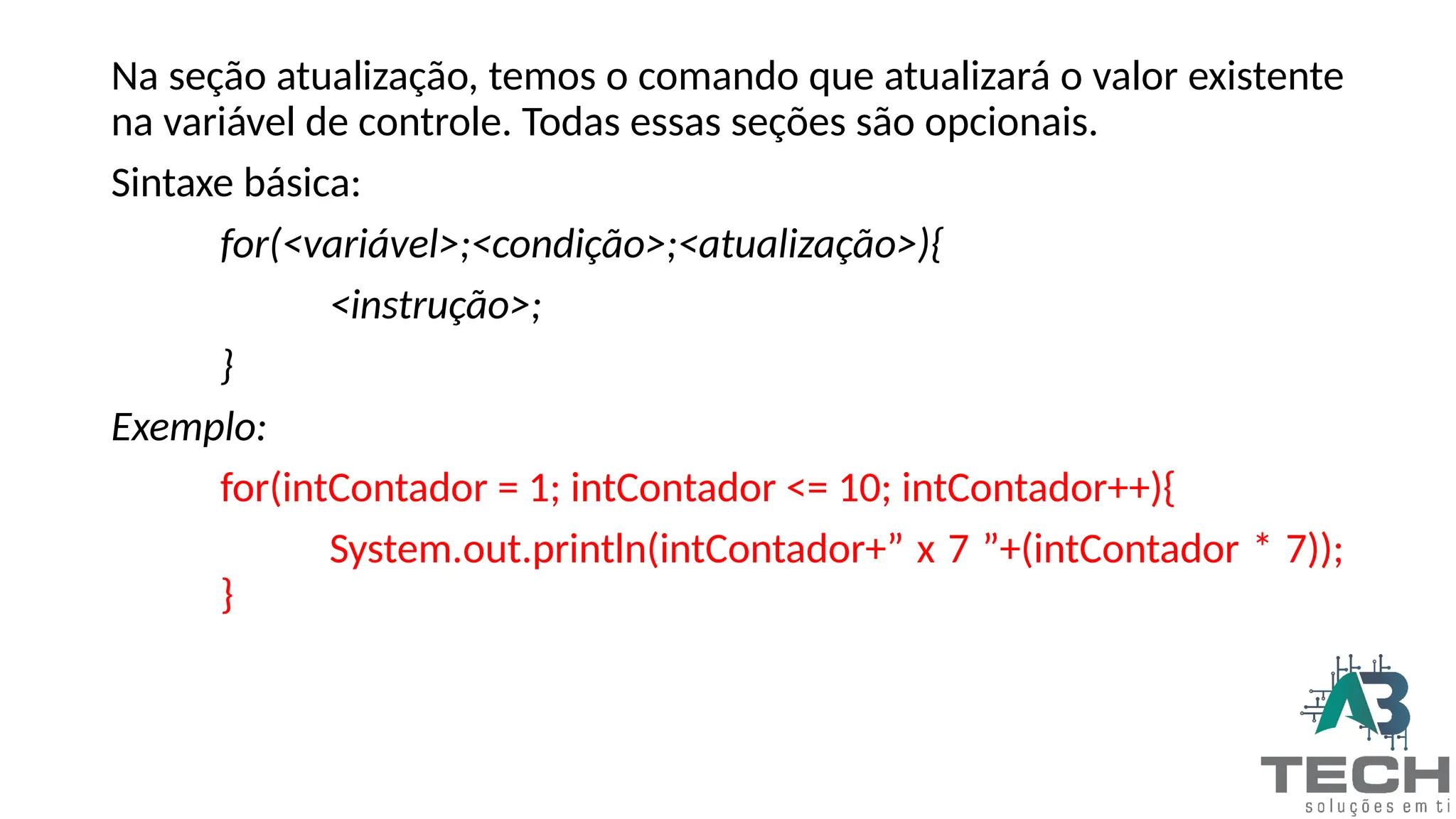 Na seção atualização, temos o comando que atualizará o valor existente
na variável de controle. Todas essas seções são opcionais.
Sintaxe básica:
for(<variável>;<condição>;<atualização>){
<instrução>;
}
Exemplo:
for(intContador = 1; intContador <= 10; intContador++){
System.out.println(intContador+” x 7 ”+(intContador * 7));
}
 