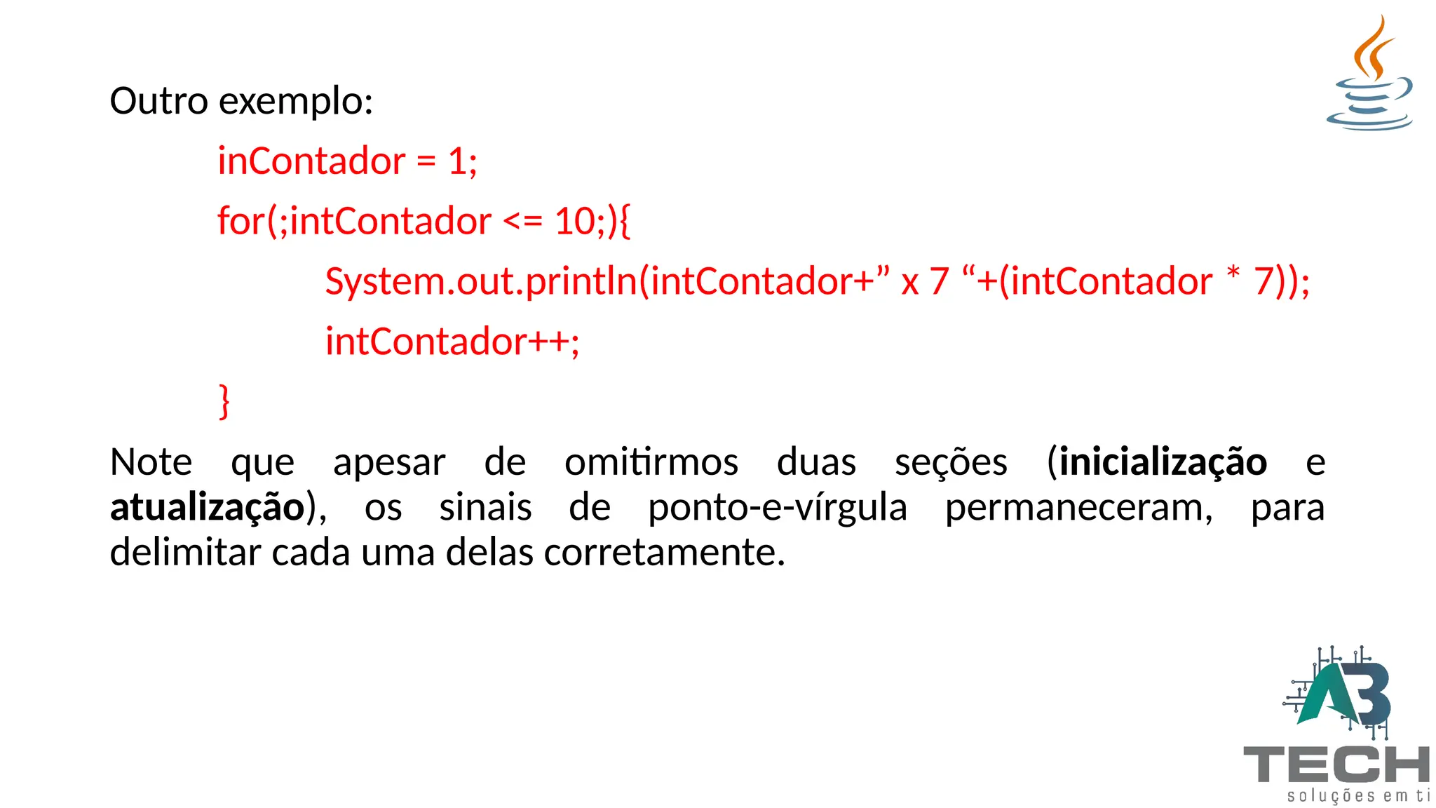 Outro exemplo:
inContador = 1;
for(;intContador <= 10;){
System.out.println(intContador+” x 7 “+(intContador * 7));
intContador++;
}
Note que apesar de omitirmos duas seções (inicialização e
atualização), os sinais de ponto-e-vírgula permaneceram, para
delimitar cada uma delas corretamente.
 