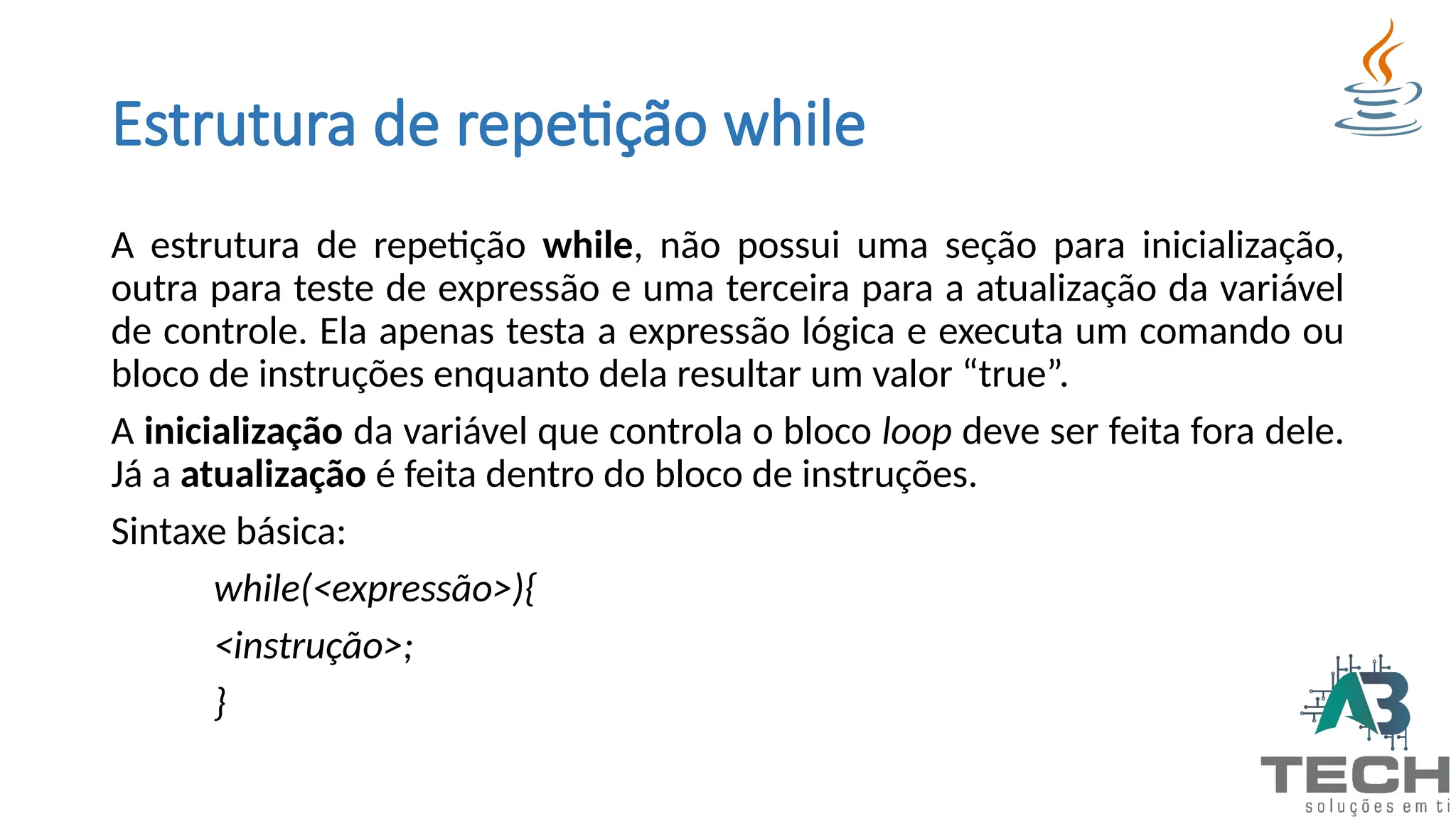 Estrutura de repetição while
A estrutura de repetição while, não possui uma seção para inicialização,
outra para teste de expressão e uma terceira para a atualização da variável
de controle. Ela apenas testa a expressão lógica e executa um comando ou
bloco de instruções enquanto dela resultar um valor “true”.
A inicialização da variável que controla o bloco loop deve ser feita fora dele.
Já a atualização é feita dentro do bloco de instruções.
Sintaxe básica:
while(<expressão>){
<instrução>;
}
 
