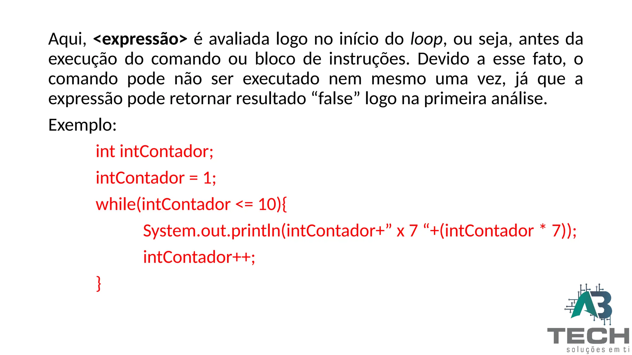 Aqui, <expressão> é avaliada logo no início do loop, ou seja, antes da
execução do comando ou bloco de instruções. Devido a esse fato, o
comando pode não ser executado nem mesmo uma vez, já que a
expressão pode retornar resultado “false” logo na primeira análise.
Exemplo:
int intContador;
intContador = 1;
while(intContador <= 10){
System.out.println(intContador+” x 7 “+(intContador * 7));
intContador++;
}
 