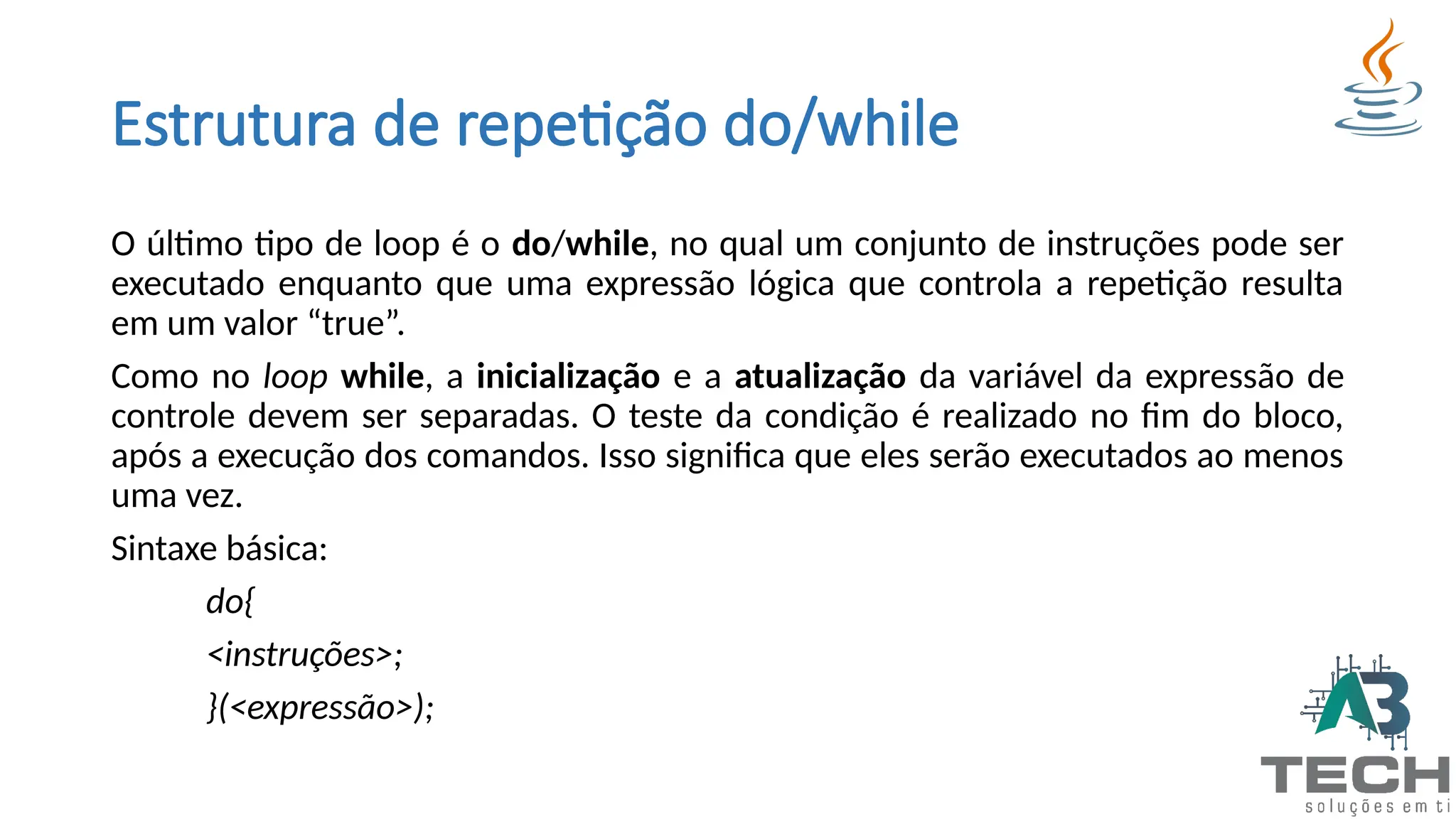Estrutura de repetição do/while
O último tipo de loop é o do/while, no qual um conjunto de instruções pode ser
executado enquanto que uma expressão lógica que controla a repetição resulta
em um valor “true”.
Como no loop while, a inicialização e a atualização da variável da expressão de
controle devem ser separadas. O teste da condição é realizado no fim do bloco,
após a execução dos comandos. Isso significa que eles serão executados ao menos
uma vez.
Sintaxe básica:
do{
<instruções>;
}(<expressão>);
 
