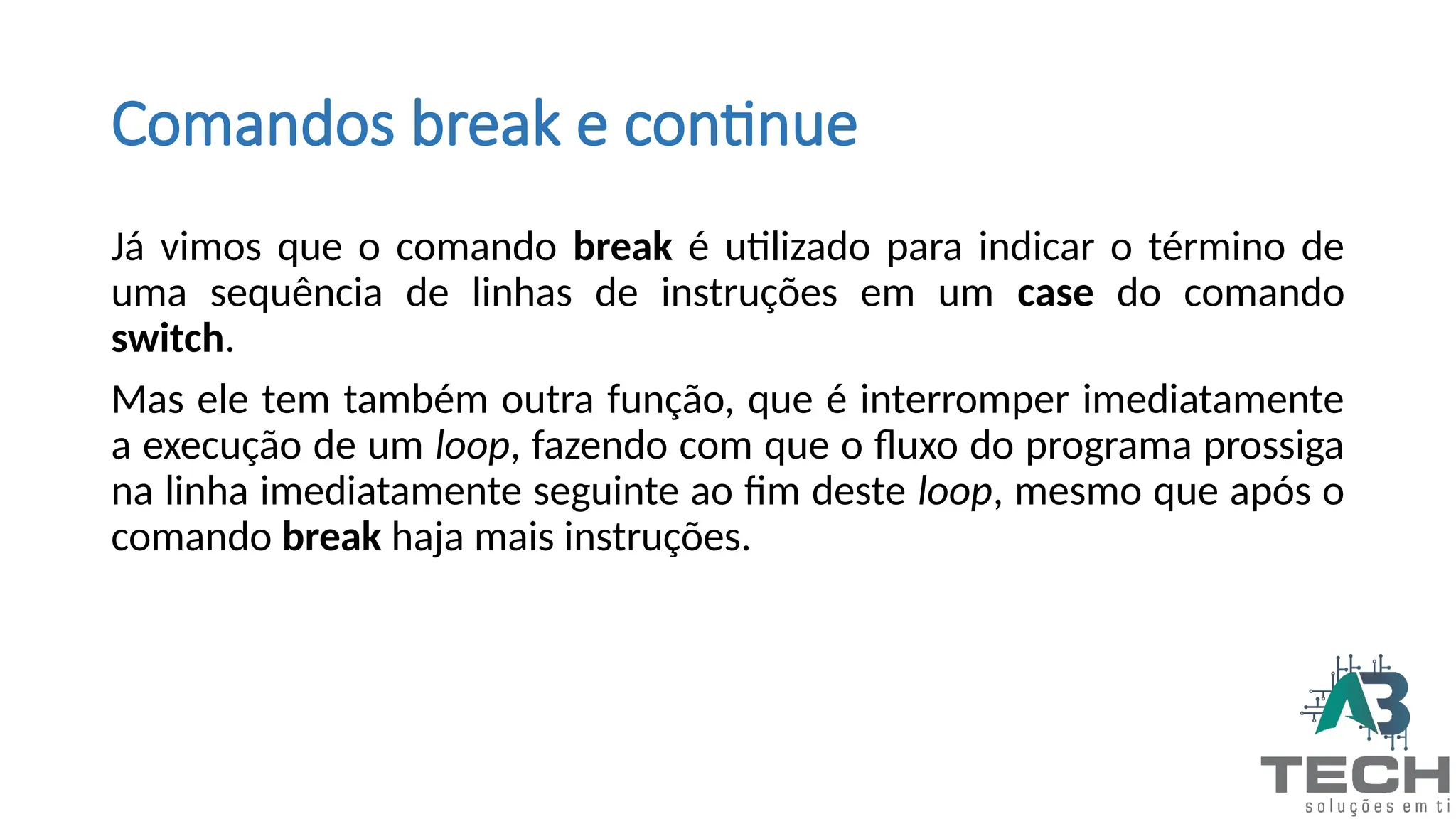 Comandos break e continue
Já vimos que o comando break é utilizado para indicar o término de
uma sequência de linhas de instruções em um case do comando
switch.
Mas ele tem também outra função, que é interromper imediatamente
a execução de um loop, fazendo com que o fluxo do programa prossiga
na linha imediatamente seguinte ao fim deste loop, mesmo que após o
comando break haja mais instruções.
 