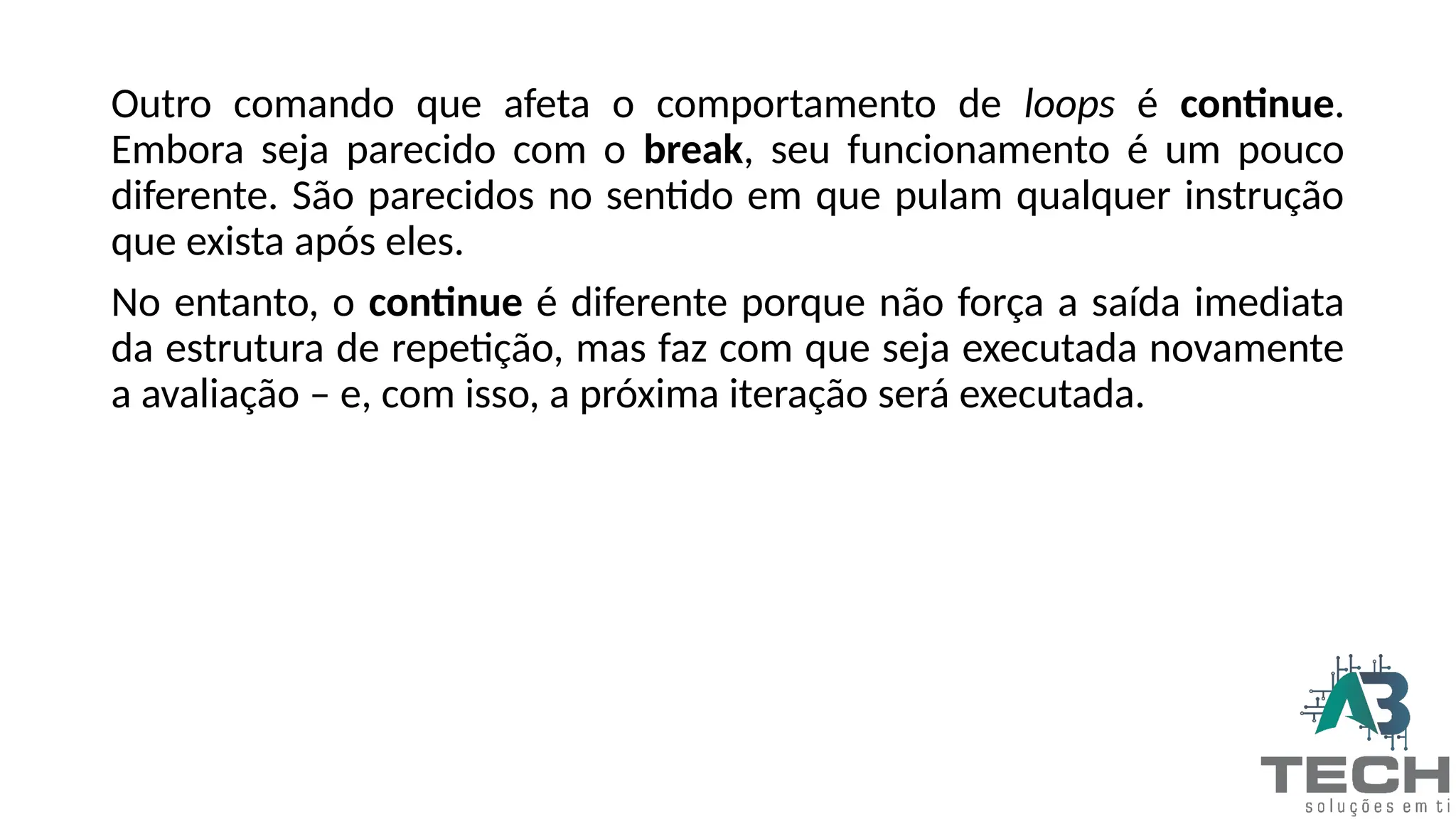 Outro comando que afeta o comportamento de loops é continue.
Embora seja parecido com o break, seu funcionamento é um pouco
diferente. São parecidos no sentido em que pulam qualquer instrução
que exista após eles.
No entanto, o continue é diferente porque não força a saída imediata
da estrutura de repetição, mas faz com que seja executada novamente
a avaliação – e, com isso, a próxima iteração será executada.
 