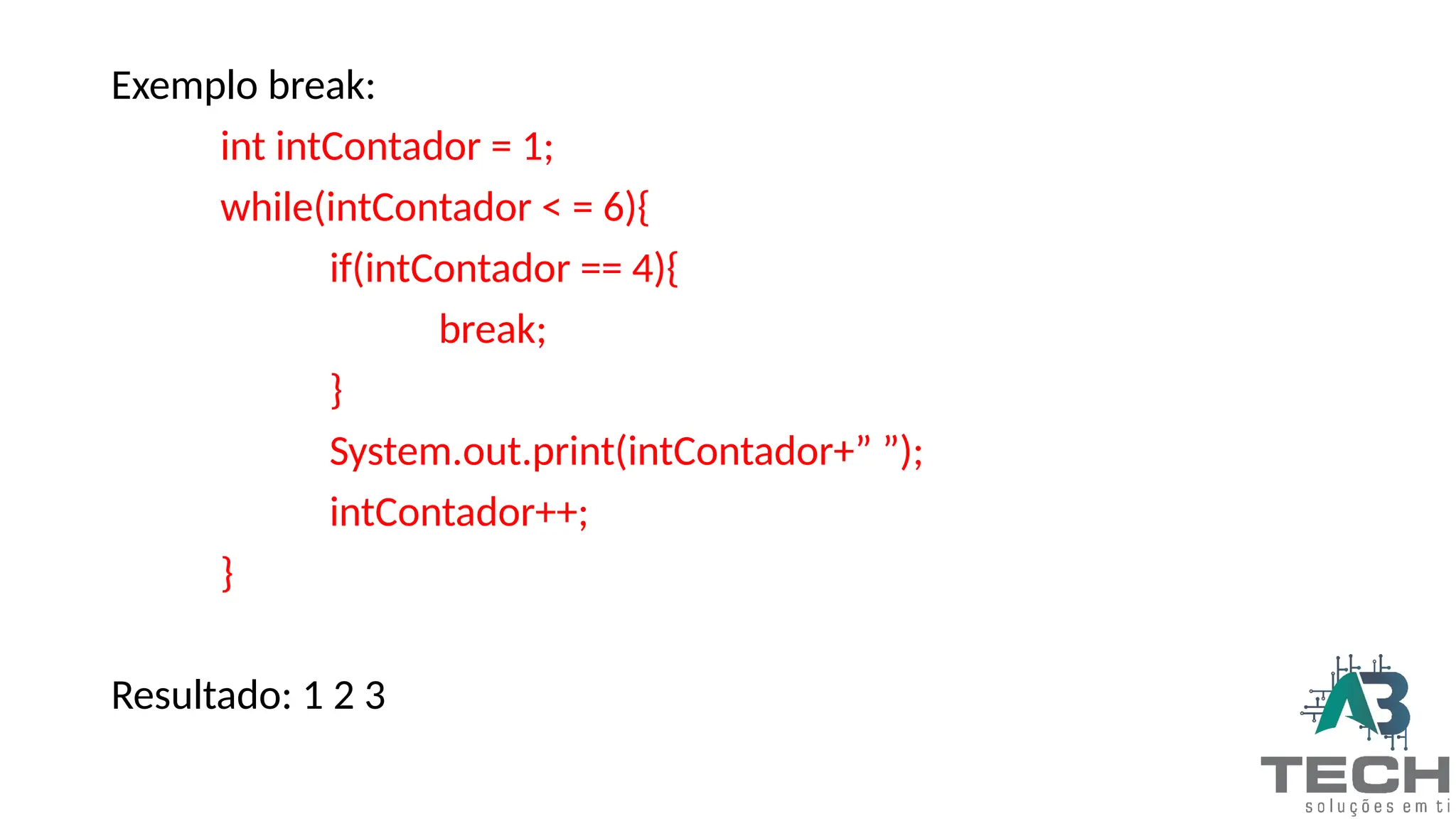Exemplo break:
int intContador = 1;
while(intContador < = 6){
if(intContador == 4){
break;
}
System.out.print(intContador+” ”);
intContador++;
}
Resultado: 1 2 3
 